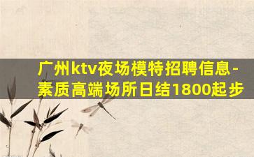 广州ktv夜场模特招聘信息-素质高端场所日结1800起步